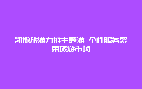 凯撒旅游力推主题游 个性服务繁荣旅游市场