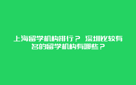 上海留学机构排行？ 深圳比较有名的留学机构有哪些？