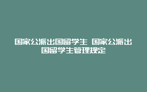 国家公派出国留学生 国家公派出国留学生管理规定