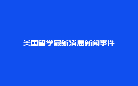 美国留学最新消息新闻事件