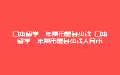 日本留学一年费用是多少钱 日本留学一年费用是多少钱人民币