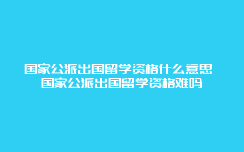 国家公派出国留学资格什么意思 国家公派出国留学资格难吗