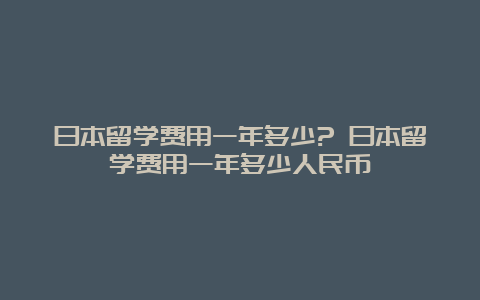 日本留学费用一年多少? 日本留学费用一年多少人民币