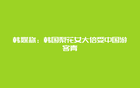 韩媒称：韩国梨花女大倍受中国游客青睐