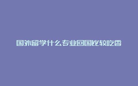 国外留学什么专业回国比较吃香