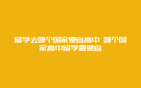 留学去哪个国家便宜高中 哪个国家高中留学最便宜