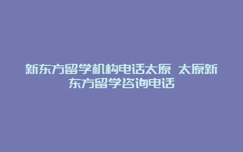 新东方留学机构电话太原 太原新东方留学咨询电话