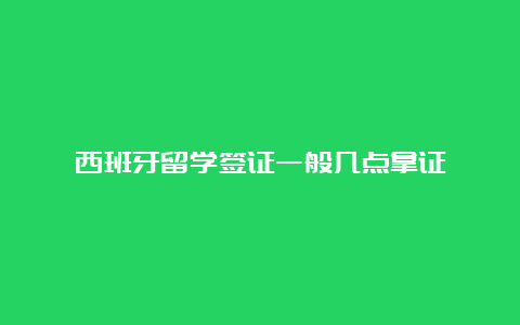 西班牙留学签证一般几点拿证