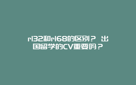 rl32和rl68的区别？ 出国留学的CV重要吗？