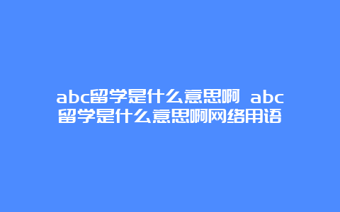 abc留学是什么意思啊 abc留学是什么意思啊网络用语