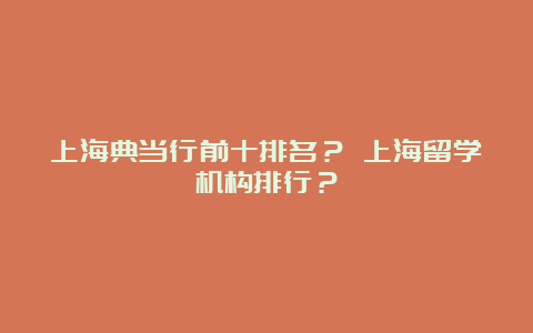 上海典当行前十排名？ 上海留学机构排行？