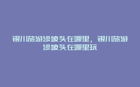 银川旅游沙坡头在哪里，银川旅游沙坡头在哪里玩