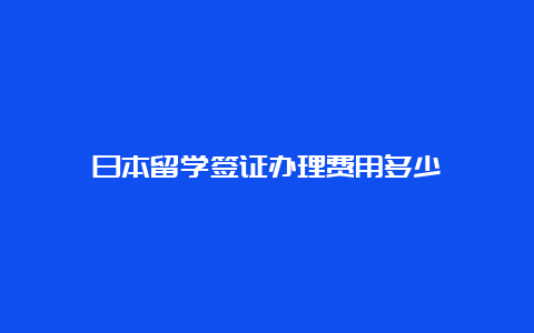 日本留学签证办理费用多少