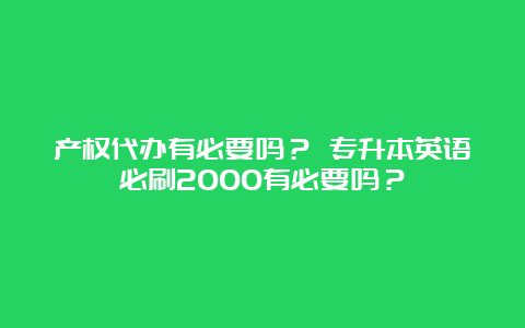 产权代办有必要吗？ 专升本英语必刷2000有必要吗？