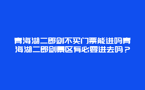 青海湖二郎剑不买门票能进吗青海湖二郎剑景区有必要进去吗？