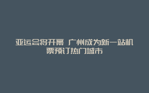 亚运会将开幕 广州成为新一站机票预订热门城市