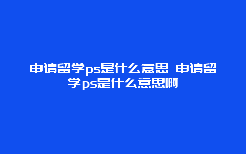 申请留学ps是什么意思 申请留学ps是什么意思啊