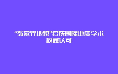 “张家界地貌”将获国际地质学术权威认可