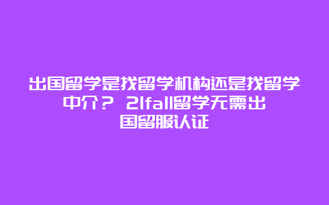 出国留学是找留学机构还是找留学中介？ 21fall留学无需出国留服认证