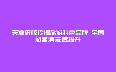 天津积极挖掘旅游特色品牌 全国游客满意度提升