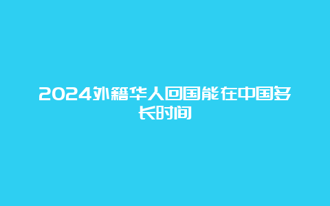 2024外籍华人回国能在中国多长时间