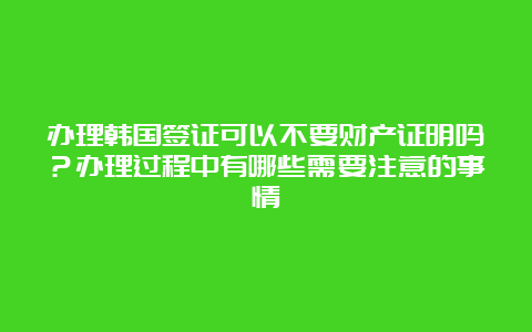 办理韩国签证可以不要财产证明吗？办理过程中有哪些需要注意的事情