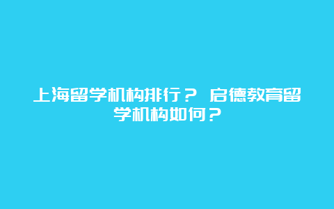 上海留学机构排行？ 启德教育留学机构如何？