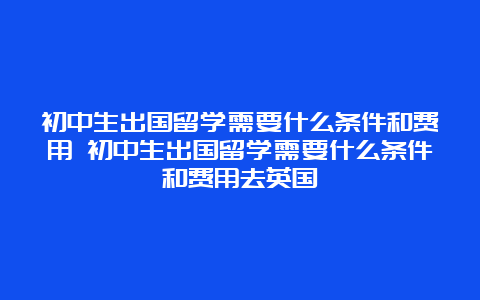 初中生出国留学需要什么条件和费用 初中生出国留学需要什么条件和费用去英国