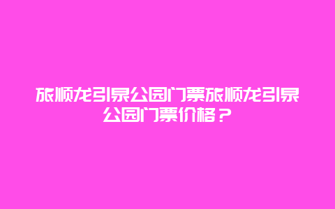 旅顺龙引泉公园门票旅顺龙引泉公园门票价格？