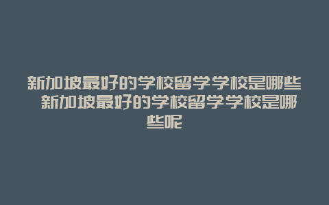 新加坡最好的学校留学学校是哪些 新加坡最好的学校留学学校是哪些呢