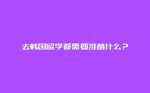 去韩国留学都需要准备什么？