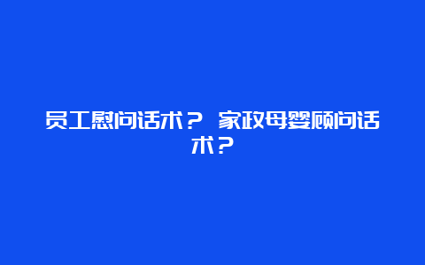 员工慰问话术？ 家政母婴顾问话术？