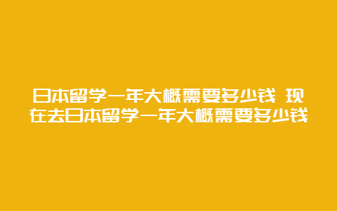 日本留学一年大概需要多少钱 现在去日本留学一年大概需要多少钱