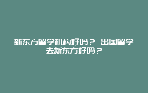 新东方留学机构好吗？ 出国留学去新东方好吗？