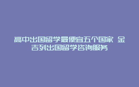 高中出国留学最便宜五个国家 金吉列出国留学咨询服务