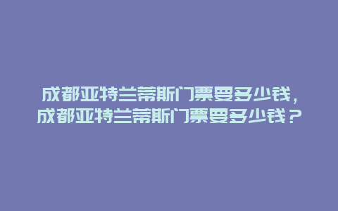 成都亚特兰蒂斯门票要多少钱，成都亚特兰蒂斯门票要多少钱？