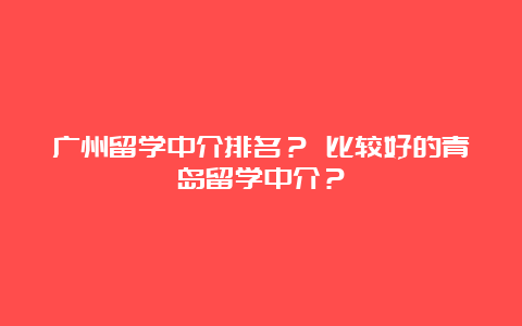 广州留学中介排名？ 比较好的青岛留学中介？