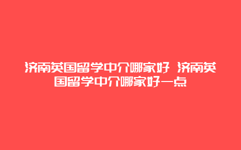 济南英国留学中介哪家好 济南英国留学中介哪家好一点