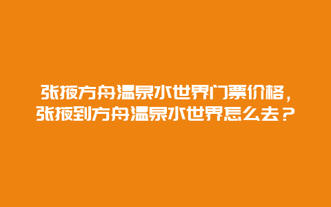 张掖方舟温泉水世界门票价格，张掖到方舟温泉水世界怎么去？