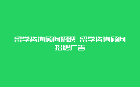 留学咨询顾问招聘 留学咨询顾问招聘广告