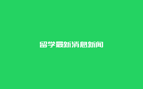 留学最新消息新闻