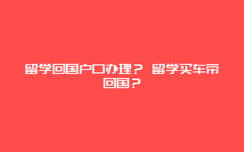 留学回国户口办理？ 留学买车带回国？