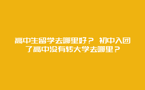 高中生留学去哪里好？ 初中入团了高中没有转大学去哪里？