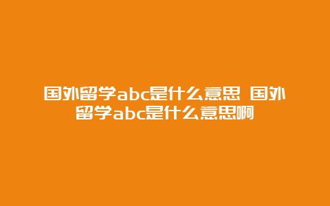 国外留学abc是什么意思 国外留学abc是什么意思啊