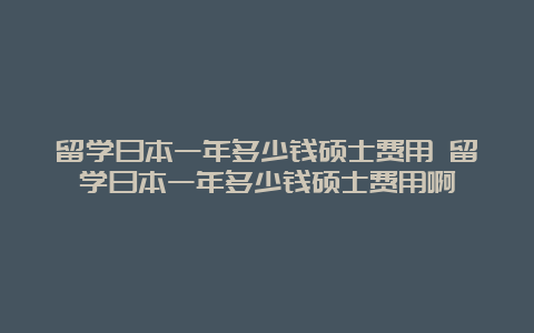 留学日本一年多少钱硕士费用 留学日本一年多少钱硕士费用啊