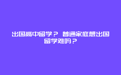 出国高中留学？ 普通家庭想出国留学难吗？