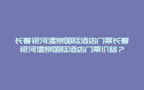 长春银河温泉国际酒店门票长春银河温泉国际酒店门票价格？