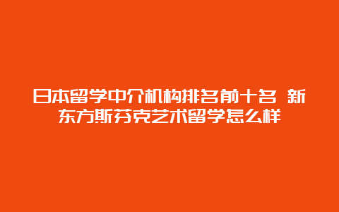 日本留学中介机构排名前十名 新东方斯芬克艺术留学怎么样