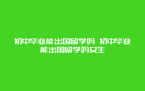 初中毕业能出国留学吗 初中毕业能出国留学吗女生