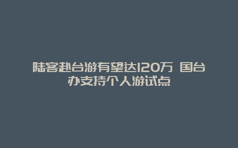 陆客赴台游有望达120万 国台办支持个人游试点